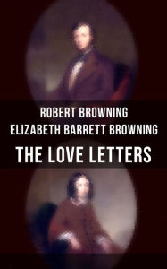 Title: The Love Letters of Elizabeth Barrett Browning & Robert Browning: Romantic Correspondence between two great poets of the Victorian era (Featuring Extensive Illustrated Biographies), Author: Robert Browning