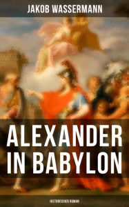 Title: Alexander in Babylon: Historischer Roman: Das letzte Jahr Alexanders des Großen: Verschwörungen und Verratsfälle, Author: Jakob Wassermann