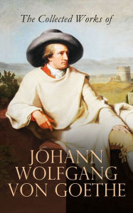 Title: The Collected Works of Johann Wolfgang von Goethe: Novels, Plays, Essays & Autobiography (200+ Titles in One Edition): Wilhelm Meister's Travels, Faust Part One and Two, Italian Journey..., Author: Johann Wolfgang von Goethe