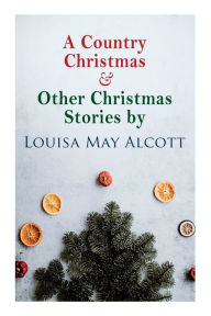 Title: A Country Christmas & Other Christmas Stories by Louisa May Alcott: Christmas Classic, Author: Louisa May Alcott