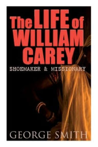 Title: The Life of William Carey, Shoemaker & Missionary, Author: George Smith