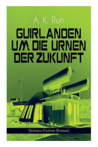 Title: Guirlanden um Die Urnen der Zukunft (Science-Fiction-Roman): Familiengeschichte aus dem drei und zwanzigsten Jahrhundert, Author: A. K. Ruh