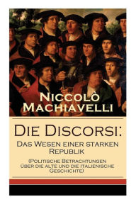 Title: Die Discorsi: Das Wesen einer starken Republik (Politische Betrachtungen über die alte und die italienische Geschichte): Gedanken zur Politik, zum Krieg und zur politischen Führung, Author: Niccolò Machiavelli