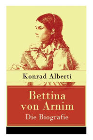 Title: Bettina von Arnim - Die Biografie: Lebensgeschichte der bedeutenden Schriftstellerin der deutschen Romantik, Author: Konrad Alberti