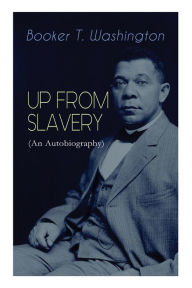 Title: UP FROM SLAVERY (An Autobiography): Memoir of the Visionary Educator, African American Leader and Influential Civil Rights Activist, Author: Booker T. Washington