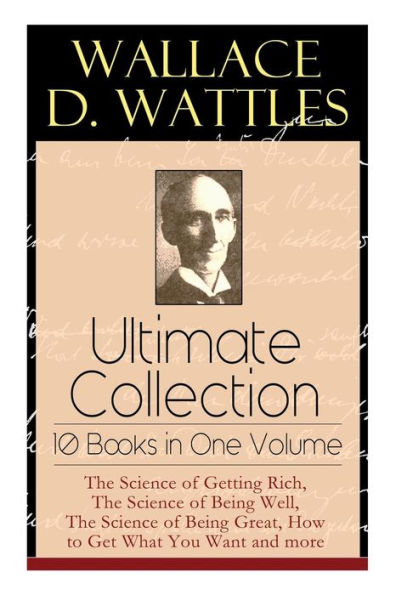 Wallace D. Wattles Ultimate Collection - 10 Books in One Volume: The Science of Getting Rich, The Science of Being Well, The Science of Being Great, How to Get What You Want and more