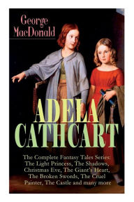 Title: ADELA CATHCART - The Complete Fantasy Tales Series: The Light Princess, The Shadows, Christmas Eve, The Giant's Heart, The Broken Swords, The Cruel Painter, The Castle and many more, Author: George MacDonald
