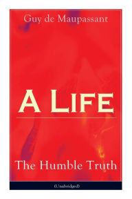 Title: A Life: The Humble Truth (Unabridged): Satirical novel about the folly of romantic illusion, Author: Guy de Maupassant