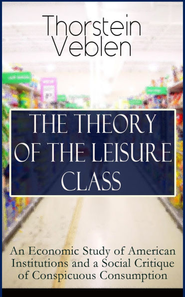 THE THEORY OF THE LEISURE CLASS: An Economic Study of American Institutions and a Social Critique of Conspicuous Consumption: Based on Theories of Charles Darwin, Marx, Adam Smith and Herbert Spencer