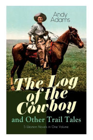 Title: The Log of the Cowboy and Other Trail Tales - 5 Western Novels in One Volume: True Life Narratives of Texas Cowboys and Adventure Novels, Author: Andy Adams