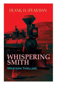 Title: WHISPERING SMITH (Western Thriller): A Daring Policeman on a Mission to Catch the Notorious Train Robbers, Author: Frank H. Spearman