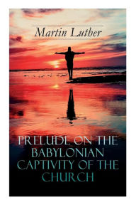 Title: Prelude on the Babylonian Captivity of the Church: Theological Treatise on Sacraments of the Catholic Church, Author: Martin Luther