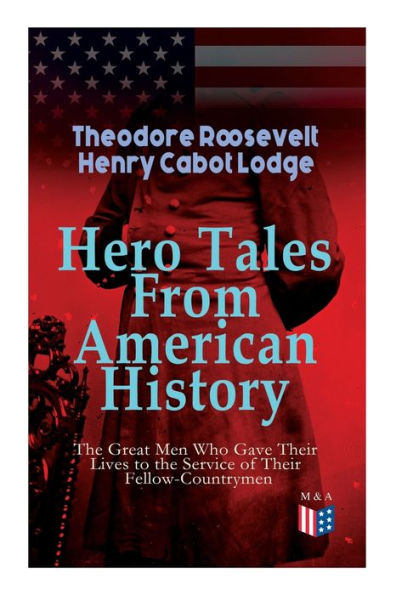 Hero Tales From American History -The Great Men Who Gave Their Lives to the Service of Their Fellow-Countrymen: George Washington, Daniel Boone, Francis Parkman, Stonewall Jackson, Ulysses Grant, Robert Gould Shaw, Charles Russell Lowell, Lieutenant Cushi