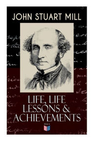 Title: John Stuart Mill: Life, Life Lessons & Achievements: Childhood and Early Education, Moral Influences in Early Youth, Youthful Propagandism, Completion of the 