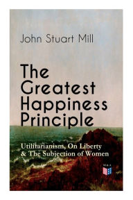 Title: The Greatest Happiness Principle - Utilitarianism, On Liberty & The Subjection of Women: The Principle of the Greatest-Happiness: What Is Utilitarianism (Proofs & Principles), Civil & Social Liberty, Liberty of Thought, Individuality & Individual Freedom,, Author: John Stuart Mill