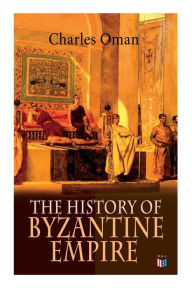 Title: The History of Byzantine Empire: 328-1453: Foundation of Constantinople, Organization of the Eastern Roman Empire, The Greatest Emperors & Dynasties: Justinian, Macedonian Dynasty, Comneni, The Wars Against the Goths, Germans & Turks, Author: Charles Oman