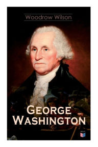 Title: George Washington: The Life & Times of George Washington - Complete Biography, Author: Woodrow Wilson