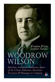 Title: Woodrow Wilson: Speeches, Inaugural Addresses, State of the Union Addresses, Executive Decisions & Messages to Congress, Author: Woodrow Wilson