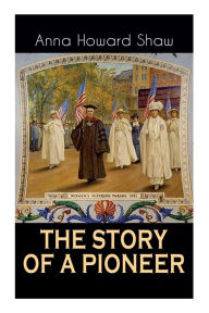 Title: The Story of a Pioneer: The Insightful Life Story of the leading Suffragist, Physician and the First Female Methodist Minister of USA, Author: Anna Howard Shaw