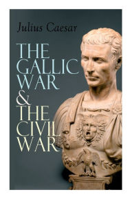 Title: The Gallic War & The Civil War: Historical Account of Caesar's Military Campaign in Gaul & The Roman Civil War, Author: Julius Caesar