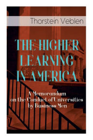 Title: THE HIGHER LEARNING IN AMERICA: A Memorandum on the Conduct of Universities by Business Men, Author: Thorstein Veblen