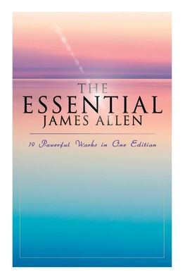 The Essential James Allen: 19 Powerful Works One Edition: Eight Pillars of Prosperity, As a Man Thinketh, From Passion to Peace, Heavenly Life, Mastery Destiny...