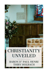 Title: Christianity Unveiled: Being an Examination of the Principles and Effects of the Christian Religion, Author: Paul Henri Thiry Baron D' Holbach