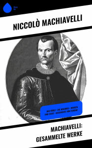Title: Machiavelli: Gesammelte Werke: Der Fürst + Die Discorsi + Mensch und Staat + Geschichte von Florenz, Author: Niccolò Machiavelli