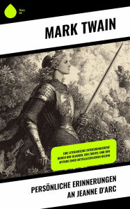 Title: Persönliche Erinnerungen an Jeanne d'Arc: Eine literarische Entdeckungsreise durch den Glauben, den Zweifel und den Mythos einer mittelalterlichen Heldin, Author: Mark Twain