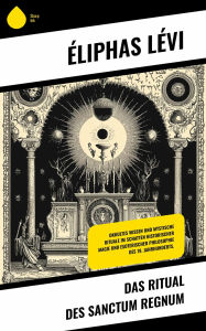 Title: Das Ritual des Sanctum Regnum: Okkultes Wissen und mystische Rituale im Schatten historischer Magie und esoterischer Philosophie des 19. Jahrhunderts., Author: Éliphas Lévi