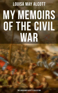 Title: My Memoirs of the Civil War: The Louisa May Alcott's Collection: Including Letters, Hospital Sketches & Biography of the Author, Author: Louisa May Alcott