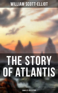 Title: THE STORY OF ATLANTIS (Complete Collection): Geographical, Historical & Ethnological Study (Illustrated by four maps of the world's configuration at different periods), Author: William Scott-Elliot