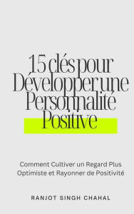 Title: 15 clés pour Développer une Personnalité Positive : Comment Cultiver un Regard Plus Optimiste et Rayonner de Positivité, Author: Ranjot Singh Chahal