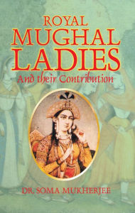 Title: Royal Mughal Ladies: And their Contribution, Author: Soma Mukherjee