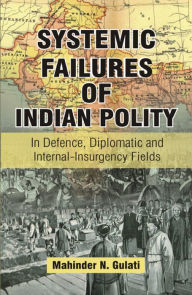 Title: Systemic Failures of Indian Polity: In Defence, Diplomatic and Internal-Insurgency Fields, Author: Mahinder N. Gulati