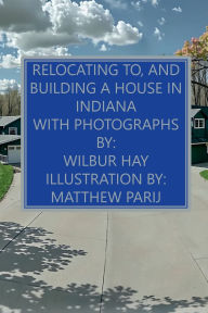 Title: Relocating To, And Building A House In Indiana: With Photographs, Author: Wilbur Hay