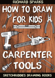 Title: How to Draw for Kids : Carpenter Tools: Drawing Lessons with Easy Step by Step Instructions, Author: Richard Sparks