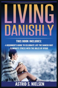 Title: Living Danishly: A Beginner's Guide To Celebrate Life The Danish Way, Eliminate Stress With The Rules of Hygge, Author: Astrid S Nielsen