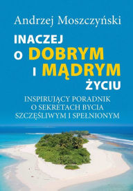 Title: Inaczej o dobrym i madrym zyciu. Inspirujacy poradnik o sekretach bycia szczesliwym i spelnionym., Author: Andrzej Moszczynski