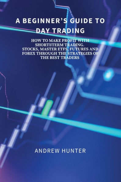 A BEGINNER'S GUIDE TO DAY TRADING: HOW MAKE PROFIT WITH SHORT-TERM TRADING. STOCKS, MASTER ETFS, FUTURES AND FOREX THROUGH THE STRATEGIES OF BEST TRADERS.