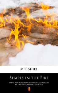 Title: Shapes in the Fire: Being a Mid-Winter's Nights Entertainment in Two Parts and an Interlude, Author: M.P. Shiel