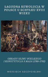 Title: LAGODNA REWOLUCJA W POLSCE U SCHYLKU XVIII WIEKU: OBRADY SEJMU WIELKIEGO I KONSTYTUCJA 3 MAJA (1788-1792), Author: Wojciech Szczygielski