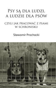 Title: Psy sa dla ludzi, a ludzie dla psów, czyli jak pracowac z psami w schronisku, Author: Slawomir Prochocki