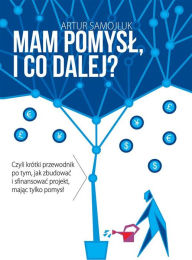 Title: Mam pomysl i co dalej?: Czyli krótki przewodnik po tym, jak zbudowac i sfinansowac projekt, majac tylko pomysl, Author: Artur Samojluk