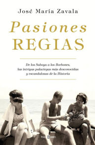 Title: Pasiones regias: De los Saboya a los Borbones, las intrigas más desconocidas y escandalosas de la Historia, Author: José María Zavala