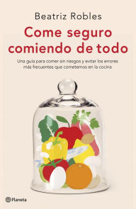 Title: Come seguro comiendo de todo: Una guía para comer sin riesgos y evitar los errores más frecuentes que cometemos en la cocina, Author: Beatriz Robles