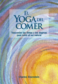 Title: El yoga del comer: Trascender las dietas y los dogmas para nutrir al ser natural, Author: Charles Eisenstein