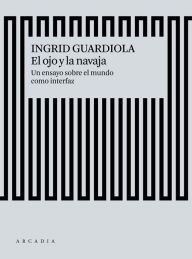 Title: El ojo y la navaja: Un ensayo sobre el mundo como interfaz, Author: Ingrid Guardiola Sánchez