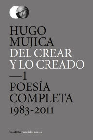 Title: Del crear y lo creado 1: Poesía completa. 1983-2011, Author: Hugo Mujica