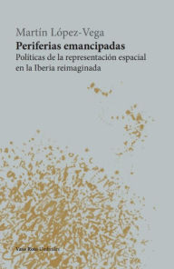 Title: Periferias emancipadas: Políticas de la representación espacial en la Iberia reimaginada, Author: Martín López-Vega